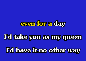 even for a day
I'd take you as my queen

I'd have it no other way