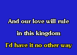 And our love will rule
in this kingdom

I'd have it no other way