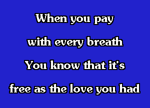 When you pay
with every breath
You know that it's

free as the love you had
