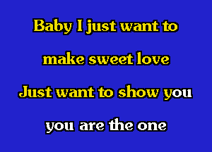 Baby I just want to
make sweet love
Just want to show you

you are the one