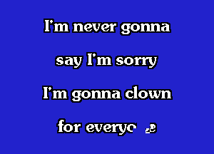 I'm never gonna
say I'm sorry

I'm gonna clown

for everyo ca