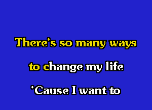 There's so many ways

to change my life

'Cause I want to