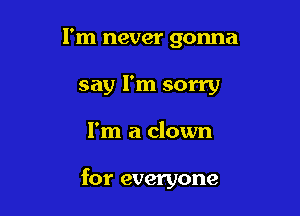I'm never gonna
say I'm sorry

I'm a clown

for everyone