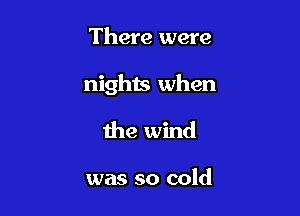 There were

nights when

the wind

was so cold