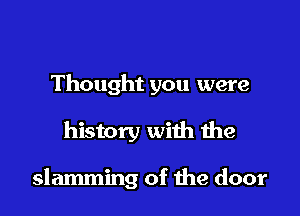 Thought you were

history with the

slamming of the door