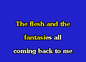 The flesh and the

fantasies all

coming back to me