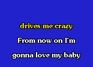 drivas me crazy

From now on I'm

gonna love my baby