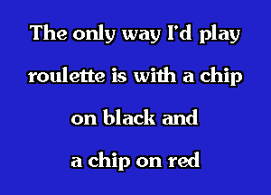 The only way I'd play
roulette is with a chip
on black and

a chip on red