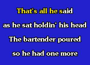 That's all he said
as he sat holdin' his head
The bartender poured

so he had one more