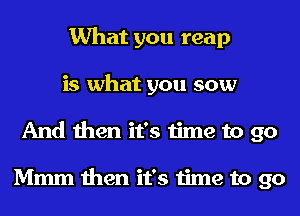 What you reap
is what you sow
And then it's time to go

Mmm then it's time to go