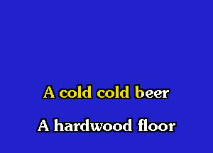 A cold cold beer

A hardwood floor