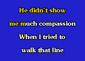 He didn't show

me much compassion

When I tried to

walk that line