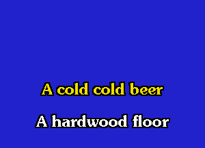 A cold cold beer

A hardwood floor