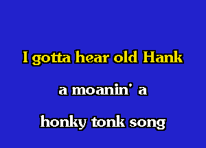 lgotta hear old Hank

a moanin' a

honky tonk song