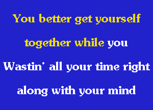 You better get yourself
together while you
Wastin' all your time right

along with your mind