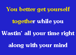 You better get yourself
together while you
Wastin' all your time right

along with your mind