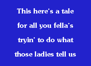 This here's a tale

for all you fella's

tryin' to do what

those ladies tell us I