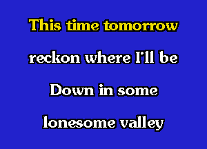 This time tomorrow
reckon where I'll be
Down in some

lonesome valley