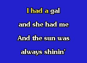 lhad a gal

and she had me

And the sun was

always shinin'