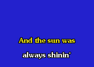 And the sun was

always shinin'