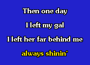 Then one day
I left my gal
I left her far behind me

always shinin'