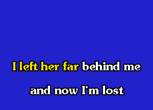 I left her far behind me

and now I'm lost