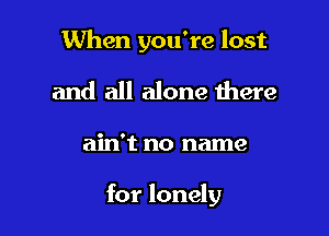 When you're lost
and all alone there

ain't no name

for lonely