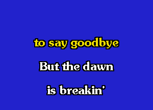 to say goodbye

But the dawn

is breakin'