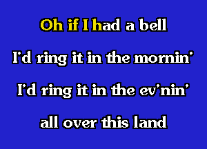 Oh if I had a bell
I'd ring it in the mornin'
I'd ring it in the ev'nin'

all over this land