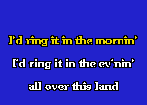 I'd ring it in the mornin'
I'd ring it in the ev'nin'

all over this land