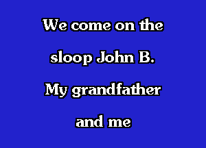 We come on the

sloop John B.

My grandfather

and me