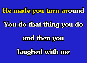 He made you turn around
You do that thing you do

and then you

laughed with me