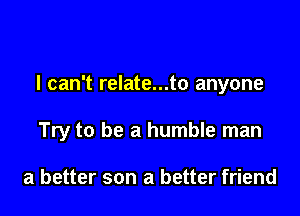 I can't relate...to anyone

Try to be a humble man

a better son a better friend