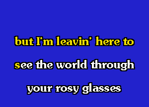 but I'm leavin' here to
see the world through

your rosy glasses