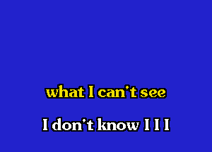 what I can't see

Idon't know I I I