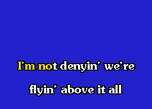 I'm not denyin' we're

flyin' above it all