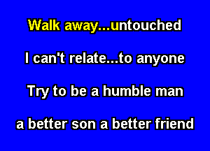 Walk away...untouched
I can't relate...t0 anyone
Try to be a humble man

a better son a better friend