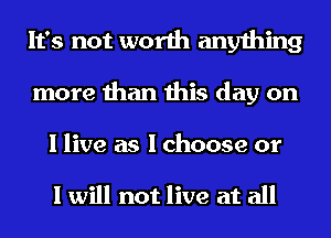 It's not worth anything
more than this day on

I live as I choose or

I will not live at all