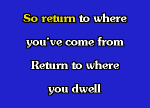 So retum to where

you've come from

Return to where

you dwell