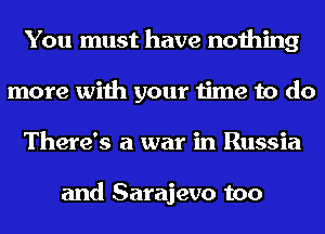 You must have nothing
more with your time to do
There's a war in Russia

and Sarajevo too