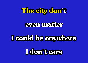 The city don't

even matter

I could be anywhere

I don't care
