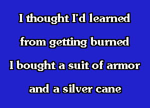 I thought I'd learned
from getting burned
I bought a suit of armor

and a silver cane
