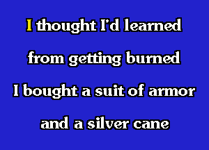 I thought I'd learned
from getting burned
I bought a suit of armor

and a silver cane