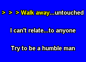 t? r! Walk away...untouched

I can't relate...to anyone

Try to be a humble man