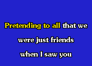 Pretending to all that we
were just friends

when I saw you