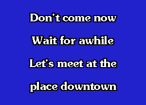 Don't come now
Wait for awhile

Let's meet at the

place downtown