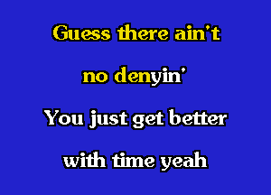 Guess there ain't

no denyin'

You just get better

with time yeah
