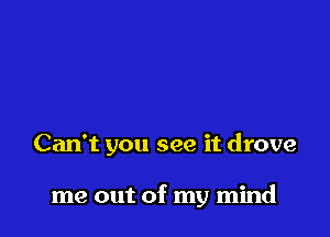 Can't you see it drove

me out of my mind