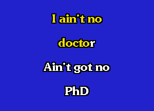 I ain't no

doctor

Ain't got no

PhD