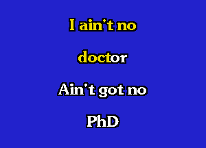 I ain't no

doctor

Ain't got no

PhD